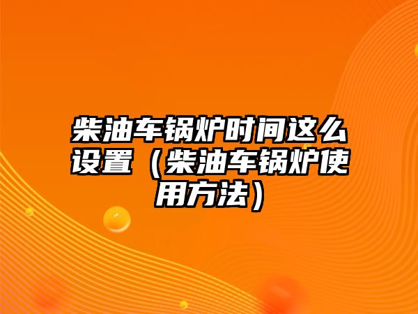 柴油車鍋爐時(shí)間這么設(shè)置（柴油車鍋爐使用方法）