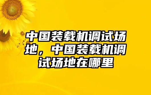 中國裝載機調(diào)試場地，中國裝載機調(diào)試場地在哪里