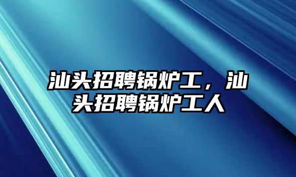 汕頭招聘鍋爐工，汕頭招聘鍋爐工人