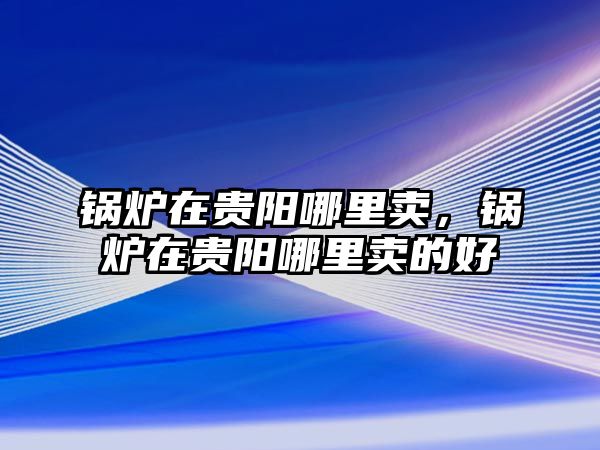 鍋爐在貴陽哪里賣，鍋爐在貴陽哪里賣的好