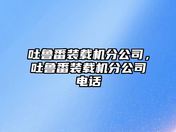 吐魯番裝載機(jī)分公司，吐魯番裝載機(jī)分公司電話