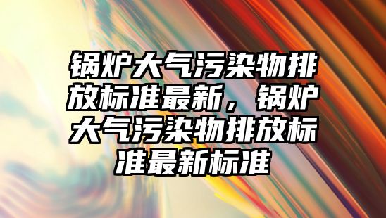 鍋爐大氣污染物排放標準最新，鍋爐大氣污染物排放標準最新標準