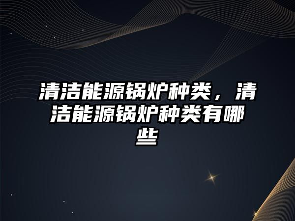 清潔能源鍋爐種類(lèi)，清潔能源鍋爐種類(lèi)有哪些