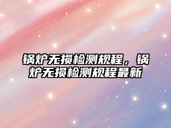 鍋爐無損檢測規(guī)程，鍋爐無損檢測規(guī)程最新