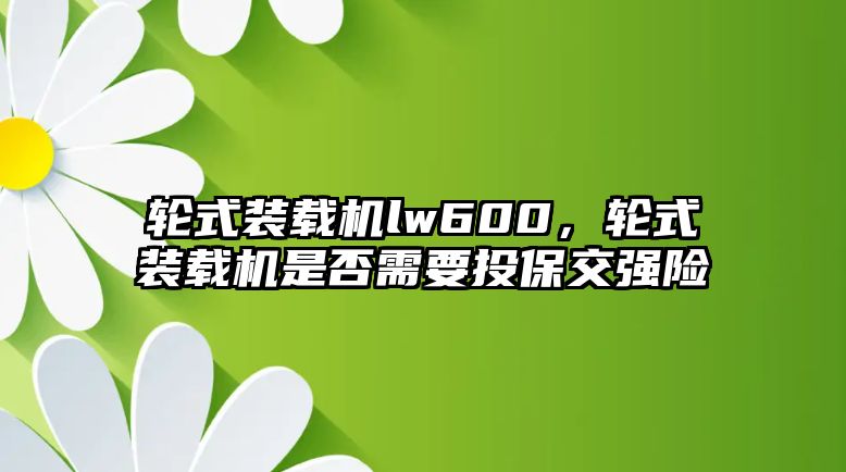 輪式裝載機(jī)lw600，輪式裝載機(jī)是否需要投保交強(qiáng)險(xiǎn)