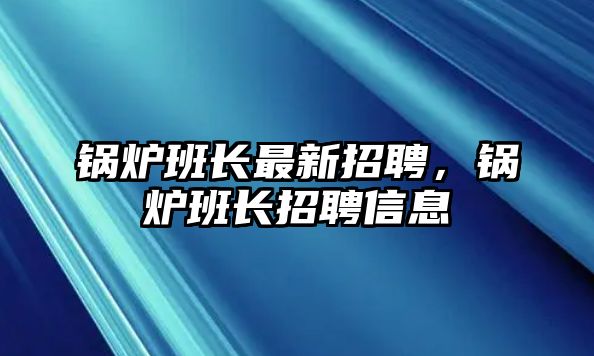 鍋爐班長(zhǎng)最新招聘，鍋爐班長(zhǎng)招聘信息