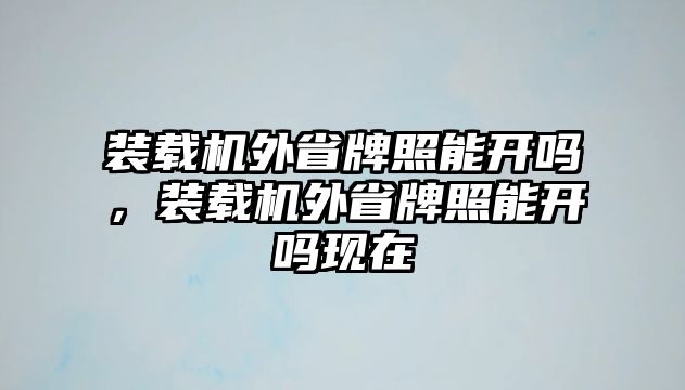 裝載機外省牌照能開嗎，裝載機外省牌照能開嗎現(xiàn)在