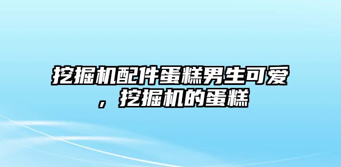 挖掘機配件蛋糕男生可愛，挖掘機的蛋糕