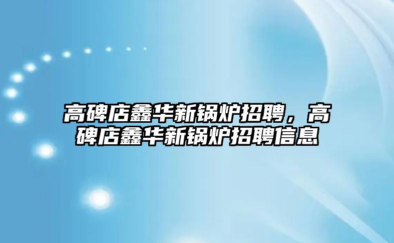 高碑店鑫華新鍋爐招聘，高碑店鑫華新鍋爐招聘信息