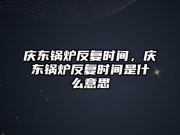 慶東鍋爐反復(fù)時間，慶東鍋爐反復(fù)時間是什么意思