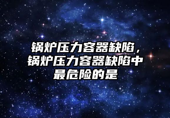 鍋爐壓力容器缺陷，鍋爐壓力容器缺陷中最危險的是