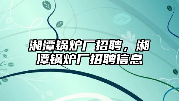 湘潭鍋爐廠招聘，湘潭鍋爐廠招聘信息