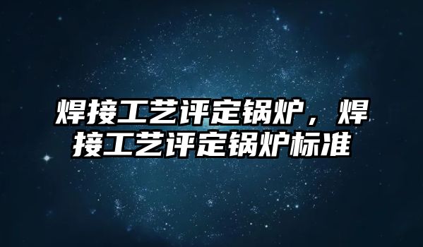 焊接工藝評定鍋爐，焊接工藝評定鍋爐標準