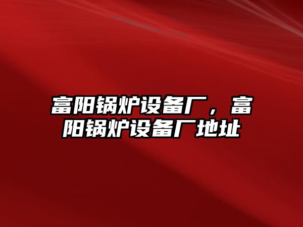 富陽鍋爐設(shè)備廠，富陽鍋爐設(shè)備廠地址