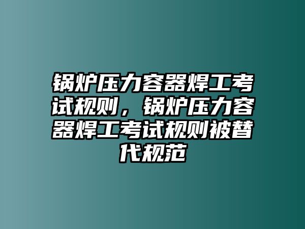 鍋爐壓力容器焊工考試規(guī)則，鍋爐壓力容器焊工考試規(guī)則被替代規(guī)范