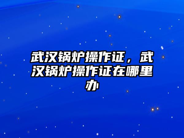 武漢鍋爐操作證，武漢鍋爐操作證在哪里辦