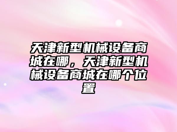 天津新型機(jī)械設(shè)備商城在哪，天津新型機(jī)械設(shè)備商城在哪個位置