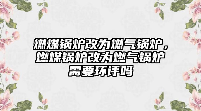 燃煤鍋爐改為燃?xì)忮仩t，燃煤鍋爐改為燃?xì)忮仩t需要環(huán)評(píng)嗎