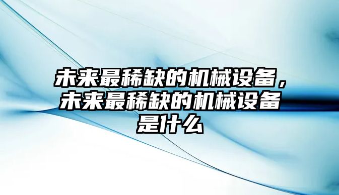 未來(lái)最稀缺的機(jī)械設(shè)備，未來(lái)最稀缺的機(jī)械設(shè)備是什么