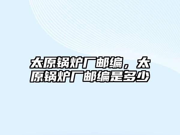 太原鍋爐廠郵編，太原鍋爐廠郵編是多少