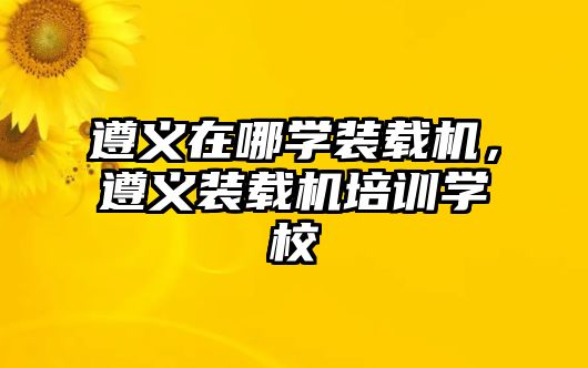 遵義在哪學(xué)裝載機(jī)，遵義裝載機(jī)培訓(xùn)學(xué)校