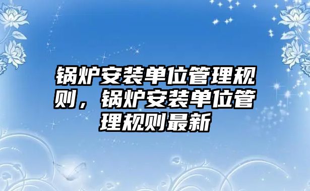 鍋爐安裝單位管理規(guī)則，鍋爐安裝單位管理規(guī)則最新