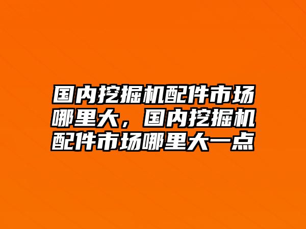 國內(nèi)挖掘機(jī)配件市場哪里大，國內(nèi)挖掘機(jī)配件市場哪里大一點