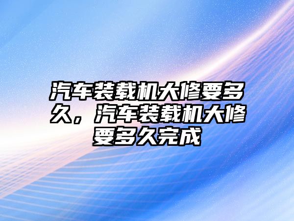 汽車裝載機大修要多久，汽車裝載機大修要多久完成