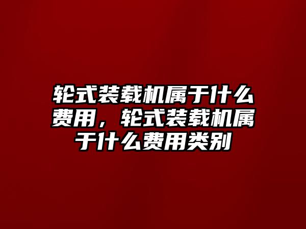 輪式裝載機(jī)屬于什么費(fèi)用，輪式裝載機(jī)屬于什么費(fèi)用類別