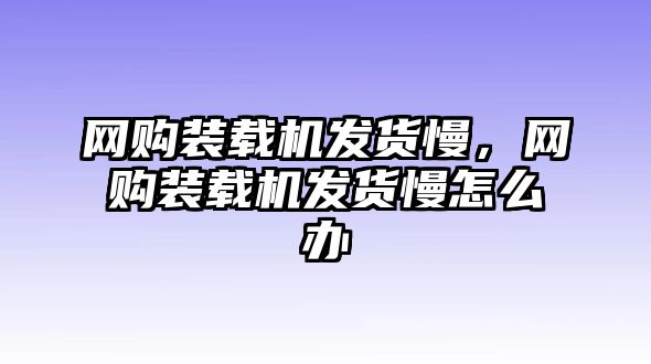 網(wǎng)購裝載機發(fā)貨慢，網(wǎng)購裝載機發(fā)貨慢怎么辦