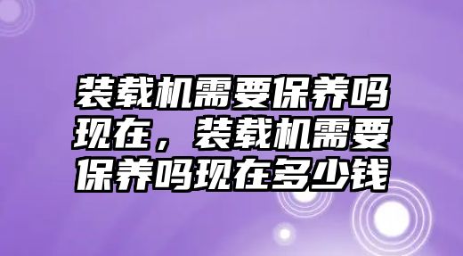 裝載機(jī)需要保養(yǎng)嗎現(xiàn)在，裝載機(jī)需要保養(yǎng)嗎現(xiàn)在多少錢