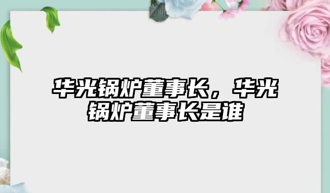 華光鍋爐董事長，華光鍋爐董事長是誰