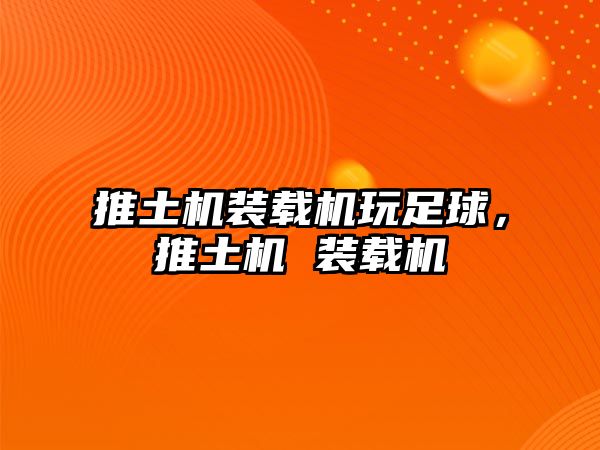 推土機裝載機玩足球，推土機 裝載機