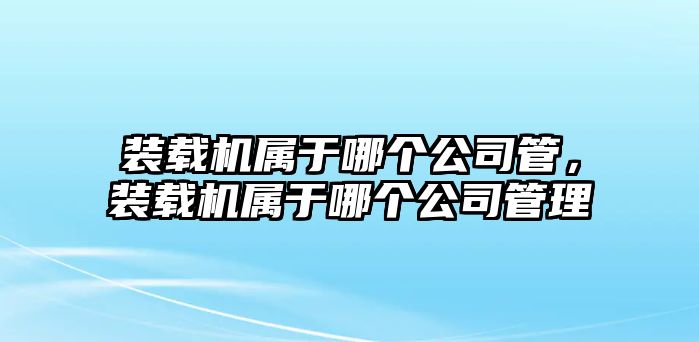 裝載機(jī)屬于哪個(gè)公司管，裝載機(jī)屬于哪個(gè)公司管理