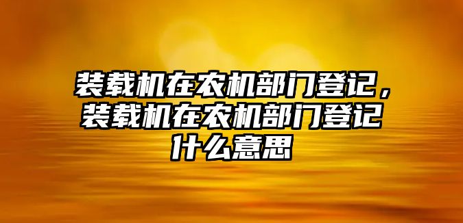 裝載機(jī)在農(nóng)機(jī)部門登記，裝載機(jī)在農(nóng)機(jī)部門登記什么意思