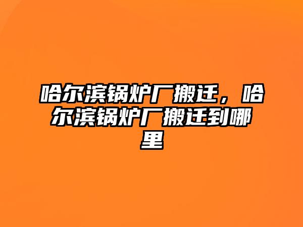 哈爾濱鍋爐廠搬遷，哈爾濱鍋爐廠搬遷到哪里