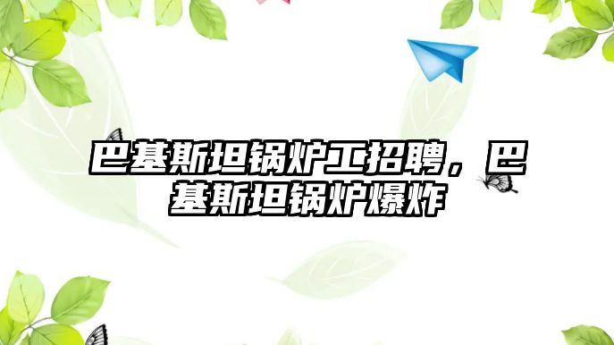 巴基斯坦鍋爐工招聘，巴基斯坦鍋爐爆炸