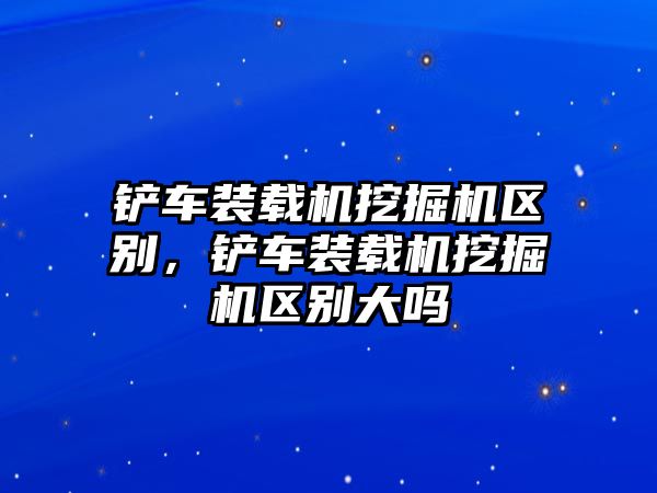 鏟車裝載機(jī)挖掘機(jī)區(qū)別，鏟車裝載機(jī)挖掘機(jī)區(qū)別大嗎