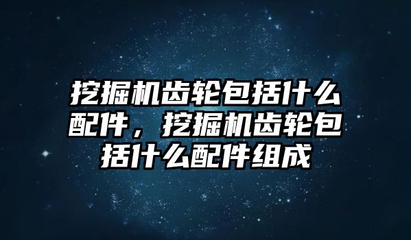 挖掘機齒輪包括什么配件，挖掘機齒輪包括什么配件組成