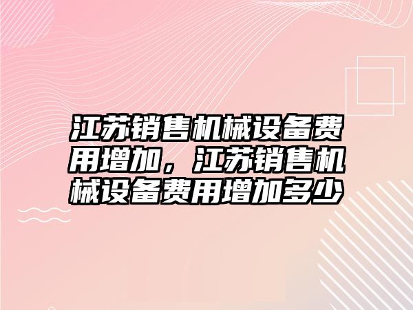 江蘇銷售機械設(shè)備費用增加，江蘇銷售機械設(shè)備費用增加多少