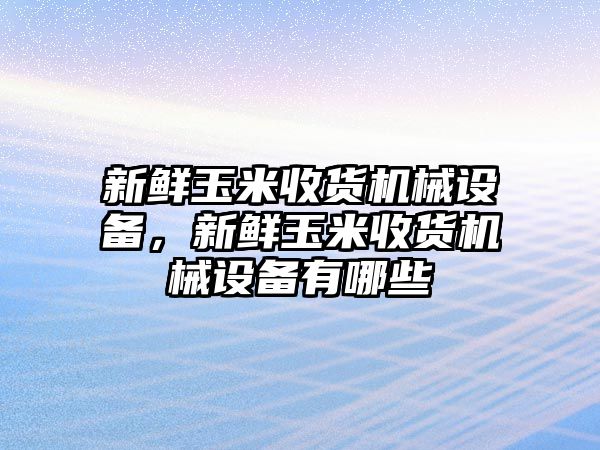 新鮮玉米收貨機(jī)械設(shè)備，新鮮玉米收貨機(jī)械設(shè)備有哪些