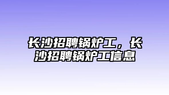 長沙招聘鍋爐工，長沙招聘鍋爐工信息