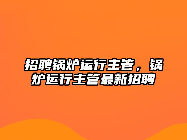 招聘鍋爐運行主管，鍋爐運行主管最新招聘