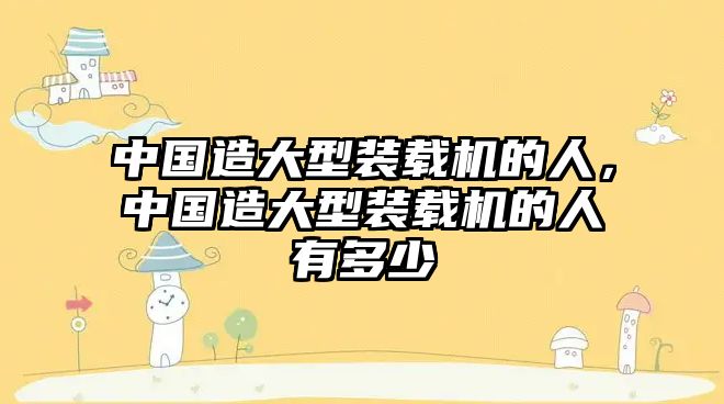 中國(guó)造大型裝載機(jī)的人，中國(guó)造大型裝載機(jī)的人有多少