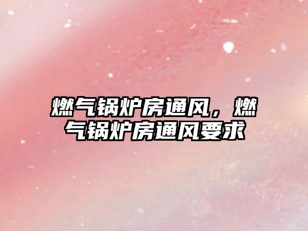 燃?xì)忮仩t房通風(fēng)，燃?xì)忮仩t房通風(fēng)要求