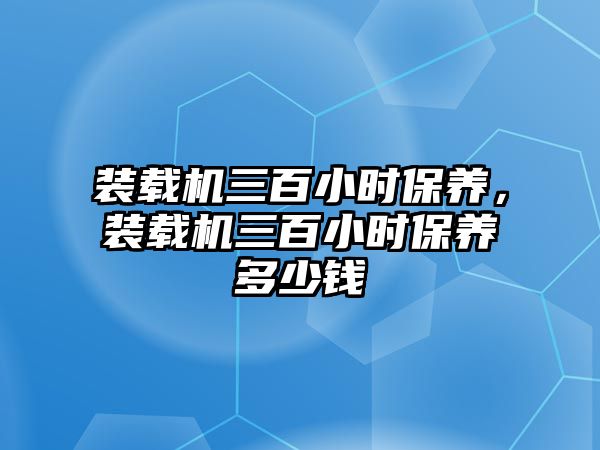 裝載機三百小時保養(yǎng)，裝載機三百小時保養(yǎng)多少錢