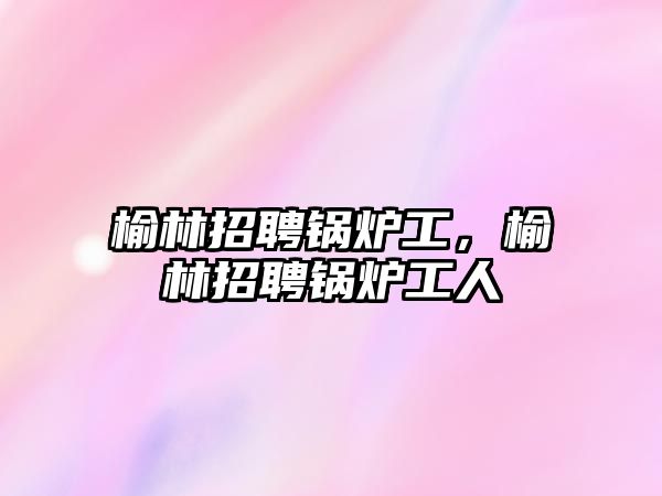 榆林招聘鍋爐工，榆林招聘鍋爐工人