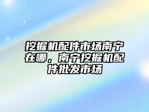 挖掘機配件市場南寧在哪，南寧挖掘機配件批發(fā)市場