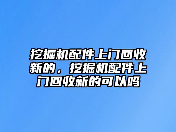 挖掘機(jī)配件上門回收新的，挖掘機(jī)配件上門回收新的可以嗎