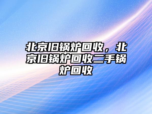 北京舊鍋爐回收，北京舊鍋爐回收二手鍋爐回收